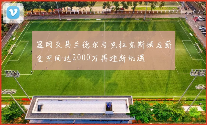 篮网交易兰德尔与克拉克斯顿后薪金空间达2000万再迎新机遇