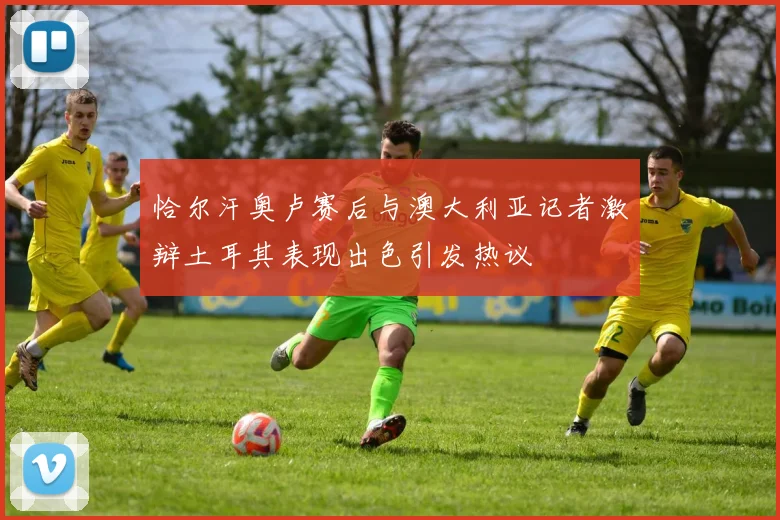 恰尔汗奥卢赛后与澳大利亚记者激辩土耳其表现出色引发热议