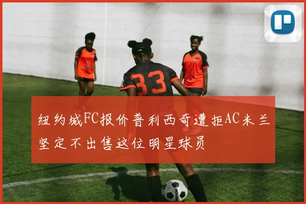 纽约城FC报价普利西奇遭拒AC米兰坚定不出售这位明星球员