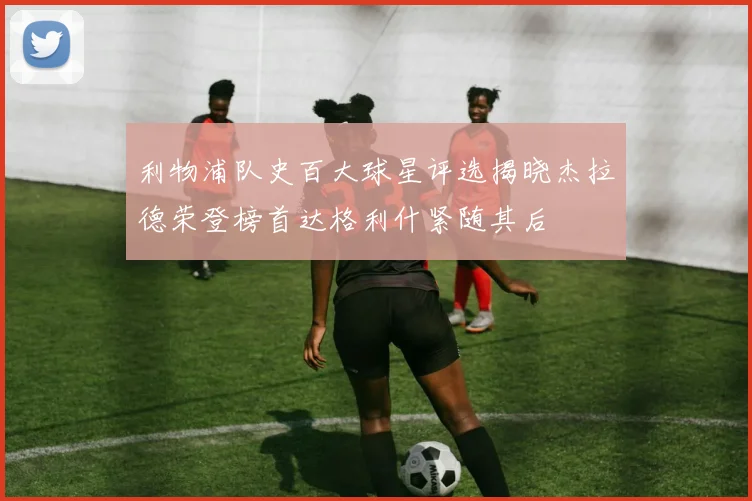 利物浦队史百大球星评选揭晓杰拉德荣登榜首达格利什紧随其后