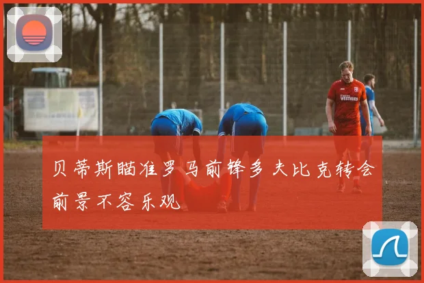 贝蒂斯瞄准罗马前锋多夫比克转会前景不容乐观
