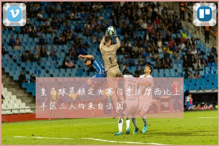 皇马球员锁定决赛门票法摩西比上半区三人均来自法国