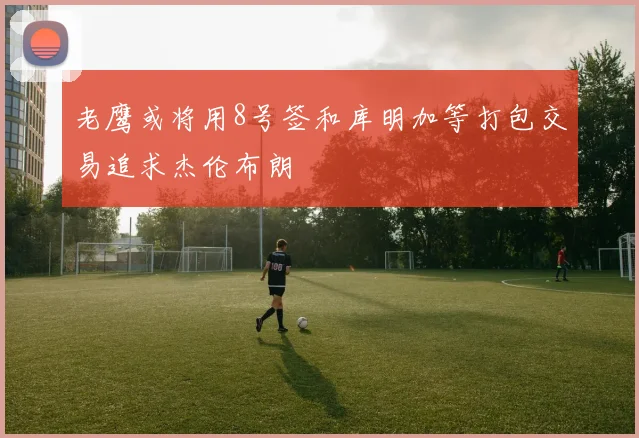 老鹰或将用8号签和库明加等打包交易追求杰伦布朗