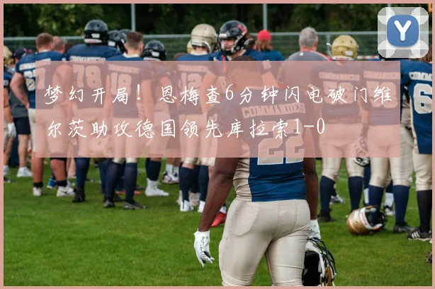 梦幻开局！恩梅查6分钟闪电破门维尔茨助攻德国领先库拉索1-0