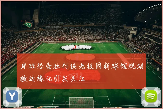 库班怒告独行侠老板因新球馆规划被边缘化引发关注