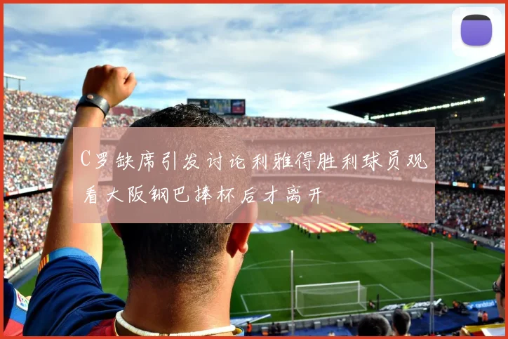 C罗缺席引发讨论利雅得胜利球员观看大阪钢巴捧杯后才离开