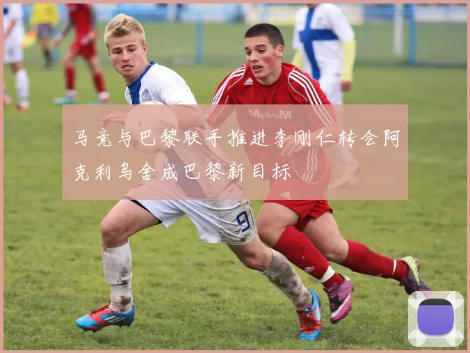 马竞与巴黎联手推进李刚仁转会阿克利乌舍成巴黎新目标