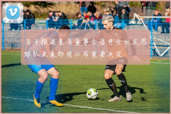 马卡报道皇马董事会召开会议反思球队未来即将公布重要决定