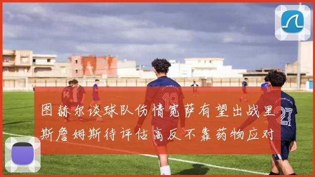 图赫尔谈球队伤情宽萨有望出战里斯詹姆斯待评估高反不靠药物应对