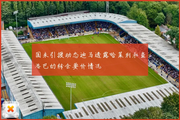 国米引援动态迪马透露哈莱利和查洛巴的转会要价情况