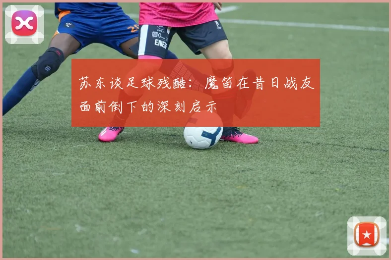 苏东谈足球残酷：魔笛在昔日战友面前倒下的深刻启示