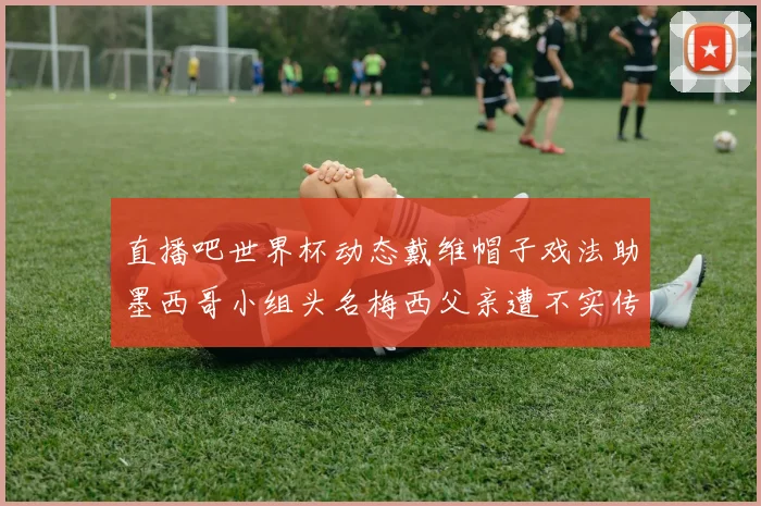 直播吧世界杯动态戴维帽子戏法助墨西哥小组头名梅西父亲遭不实传言困扰