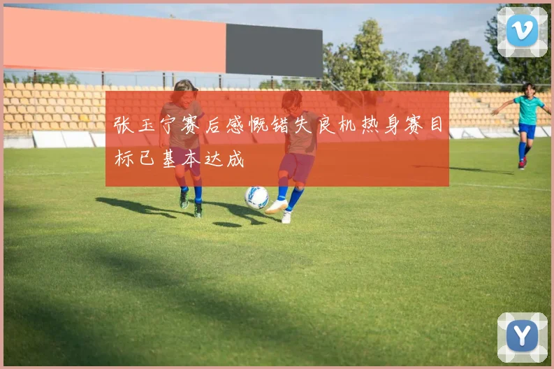 张玉宁赛后感慨错失良机热身赛目标已基本达成