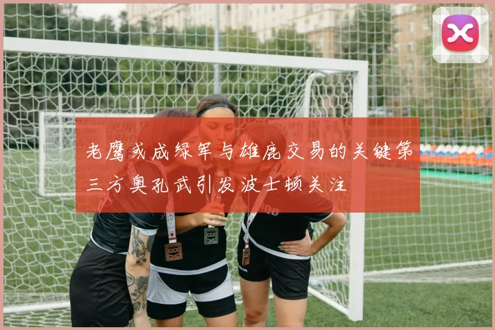 老鹰或成绿军与雄鹿交易的关键第三方奥孔武引发波士顿关注