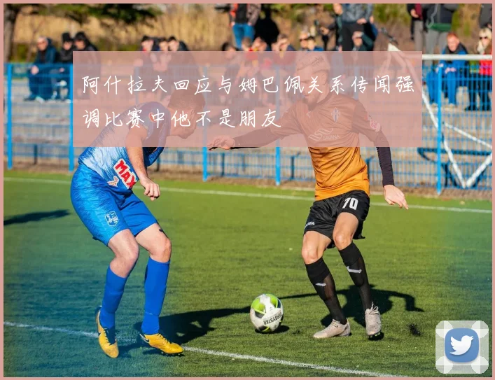 阿什拉夫回应与姆巴佩关系传闻强调比赛中他不是朋友
