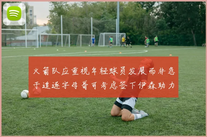火箭队应重视年轻球员发展而非急于追逐字母哥可考虑签下伊森助力成长