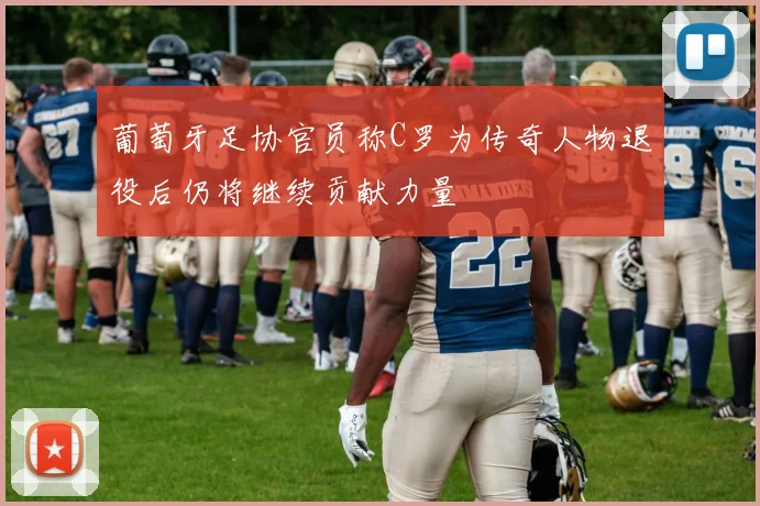 葡萄牙足协官员称C罗为传奇人物退役后仍将继续贡献力量