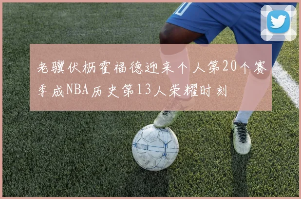 老骥伏枥霍福德迎来个人第20个赛季成NBA历史第13人荣耀时刻